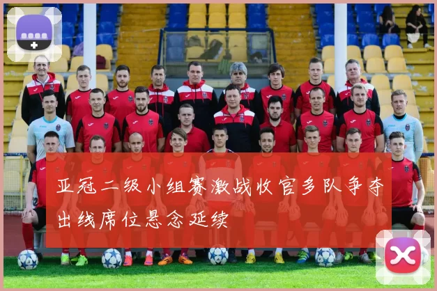 亚冠二级小组赛激战收官多队争夺出线席位悬念延续