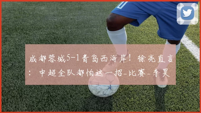 成都蓉城5-1青岛西海岸！徐亮直言：中超全队都怕这一招_比赛_李昊_球员