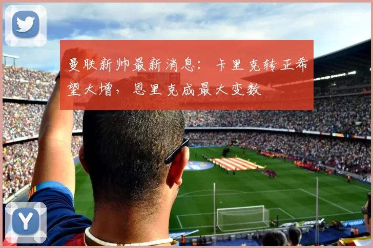 曼联新帅最新消息：卡里克转正希望大增，恩里克成最大变数
