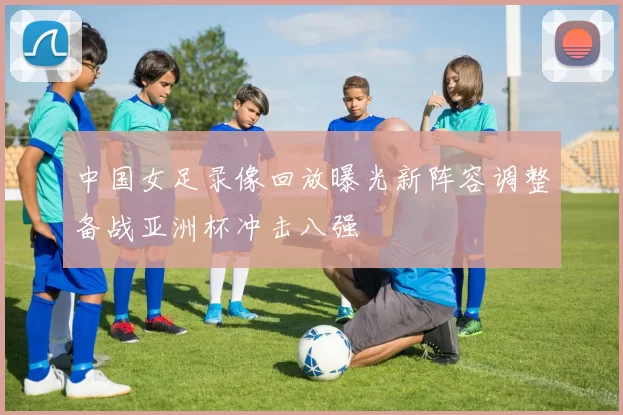 中国女足录像回放曝光新阵容调整备战亚洲杯冲击八强