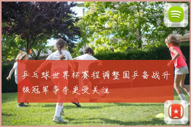 乒乓球世界杯赛程调整国乒备战升级冠军争夺更受关注