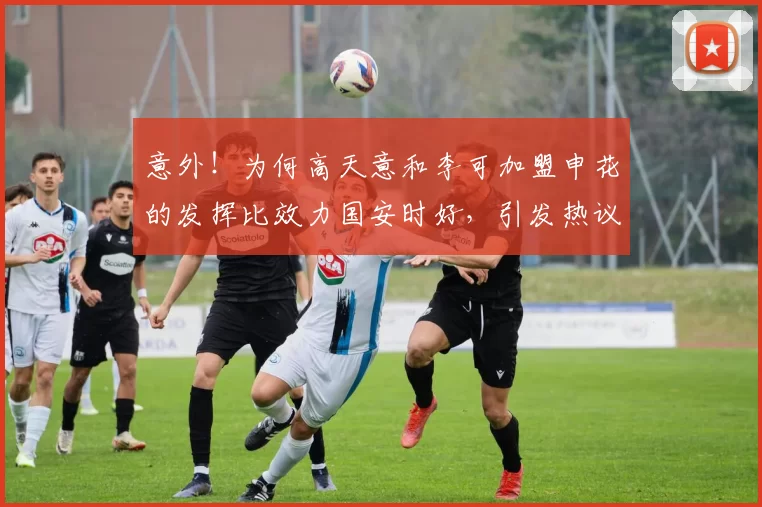 意外！为何高天意和李可加盟申花的发挥比效力国安时好，引发热议