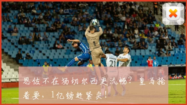 恩佐不在场切尔西更流畅？皇马抢着要，1亿镑赶紧卖！