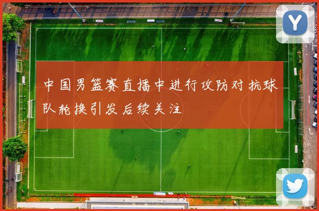 中国男篮赛直播中进行攻防对抗球队轮换引发后续关注