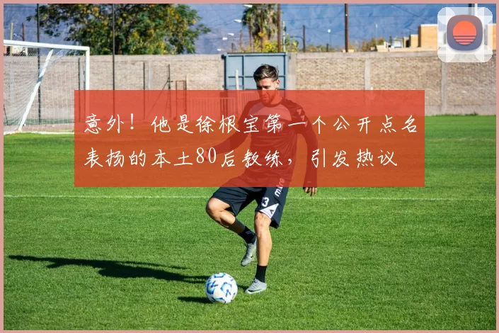 意外！他是徐根宝第一个公开点名表扬的本土80后教练，引发热议