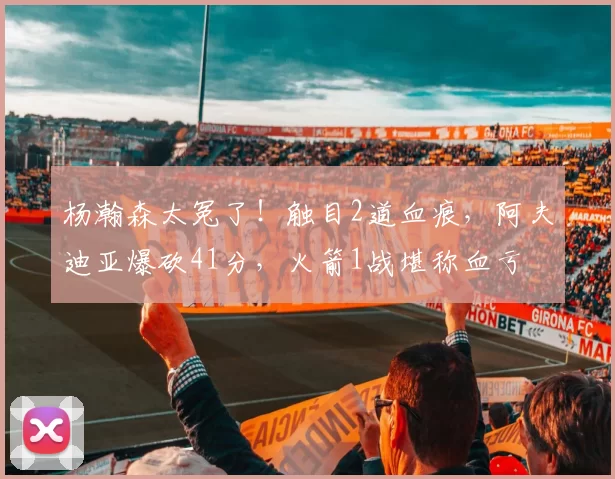 杨瀚森太冤了！触目2道血痕，阿夫迪亚爆砍41分，火箭1战堪称血亏