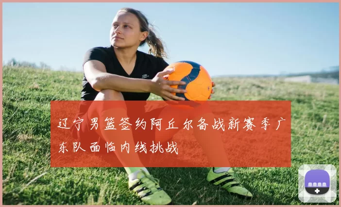 辽宁男篮签约阿丘尔备战新赛季广东队面临内线挑战