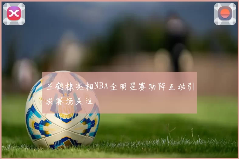 王鹤棣亮相NBA全明星赛助阵互动引发赛场关注