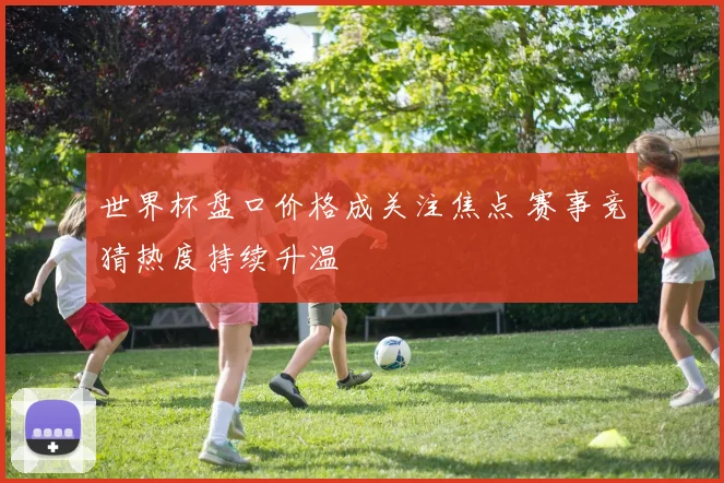 世界杯盘口价格成关注焦点 赛事竞猜热度持续升温