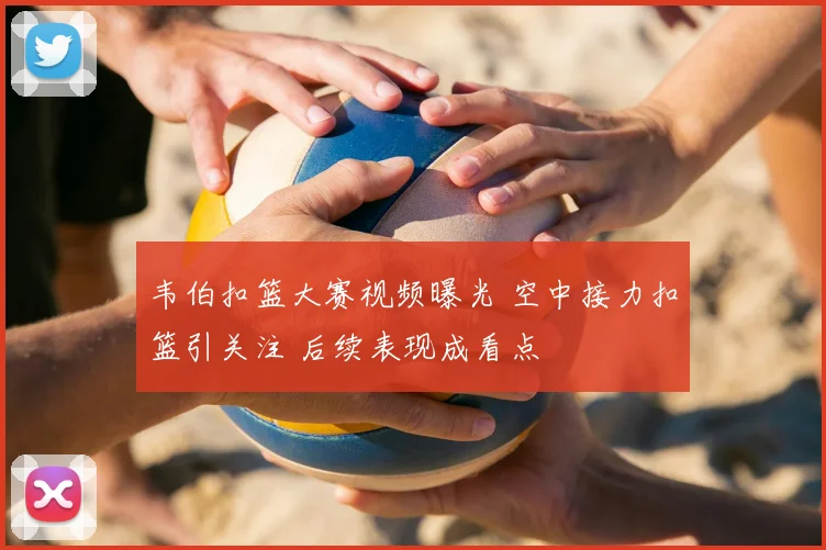 韦伯扣篮大赛视频曝光 空中接力扣篮引关注 后续表现成看点