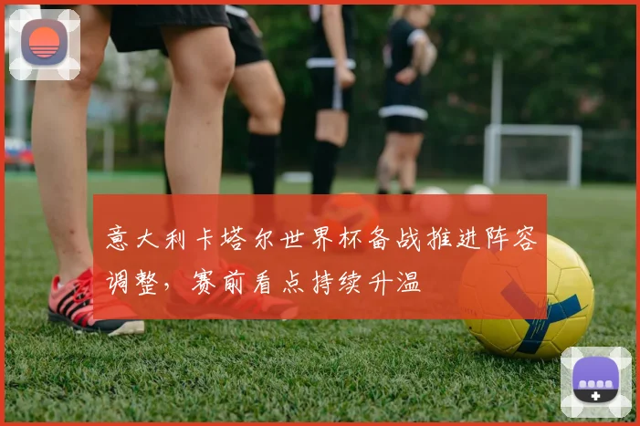 意大利卡塔尔世界杯备战推进阵容调整,赛前看点持续升温